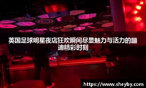 英国足球明星夜店狂欢瞬间尽显魅力与活力的蹦迪精彩时刻